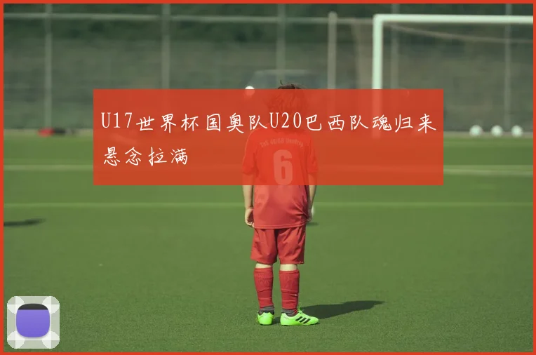 U17世界杯国奥队U20巴西队魂归来悬念拉满