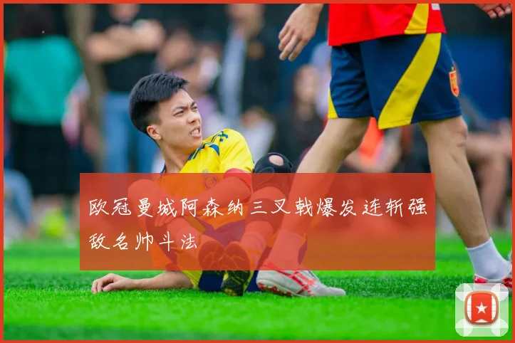 欧冠曼城阿森纳三叉戟爆发连斩强敌名帅斗法
