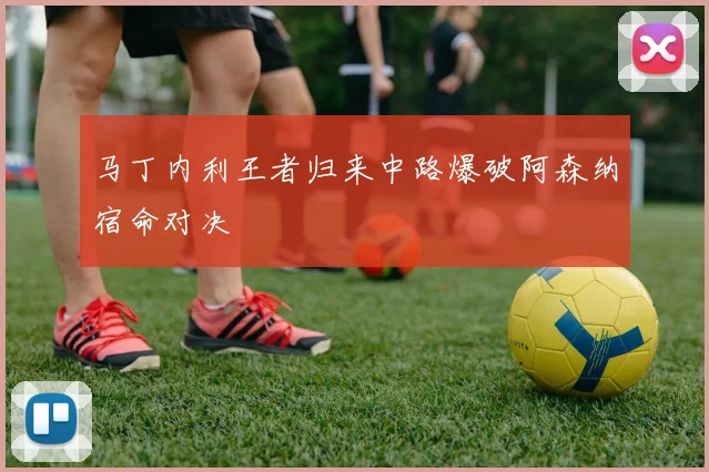 马丁内利王者归来中路爆破阿森纳宿命对决