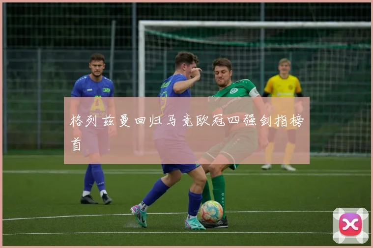 格列兹曼回归马竞欧冠四强剑指榜首