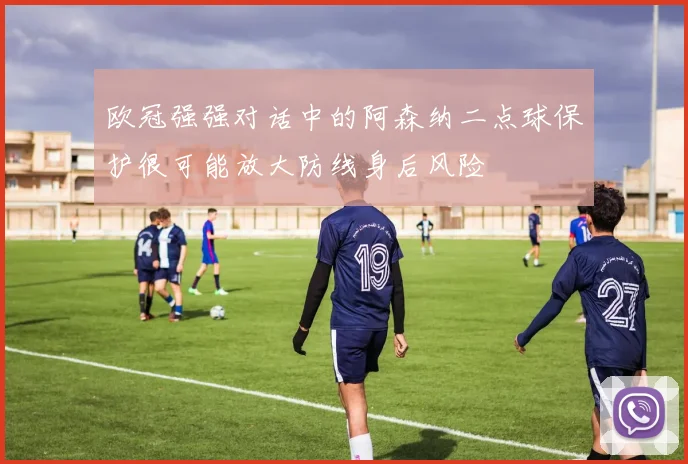 欧冠强强对话中的阿森纳二点球保护很可能放大防线身后风险
