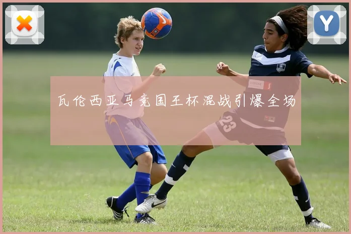 瓦伦西亚马竞国王杯混战引爆全场