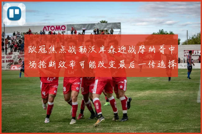 欧冠焦点战勒沃库森迎战摩纳哥中场抢断效率可能改变最后一传选择