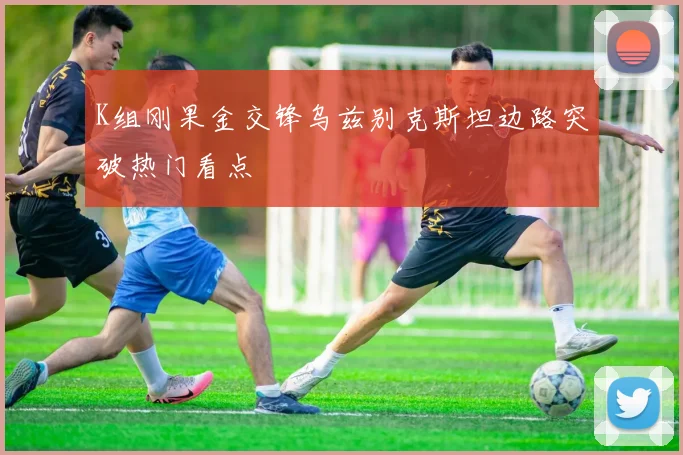 K组刚果金交锋乌兹别克斯坦边路突破热门看点