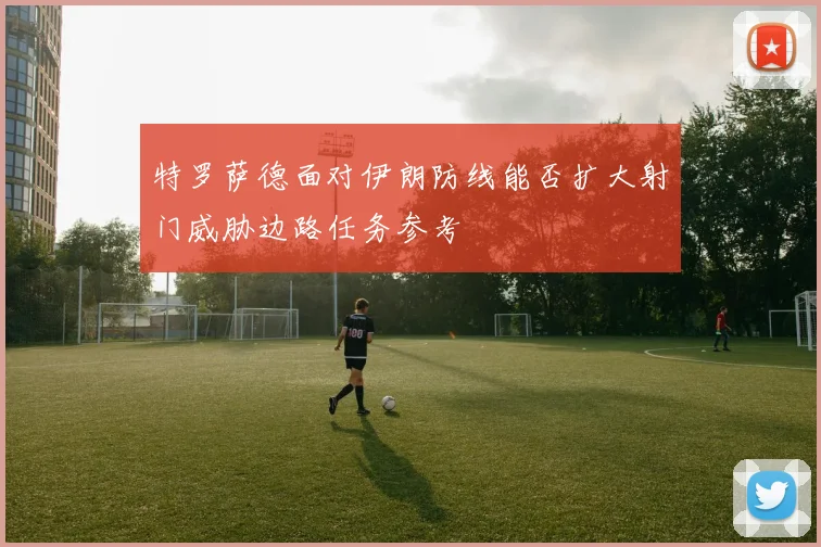 特罗萨德面对伊朗防线能否扩大射门威胁边路任务参考