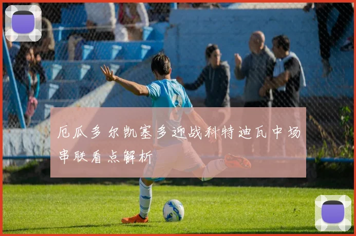 厄瓜多尔凯塞多迎战科特迪瓦中场串联看点解析