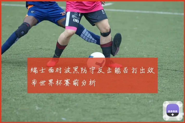 瑞士面对波黑防守反击能否打出效率世界杯赛前分析