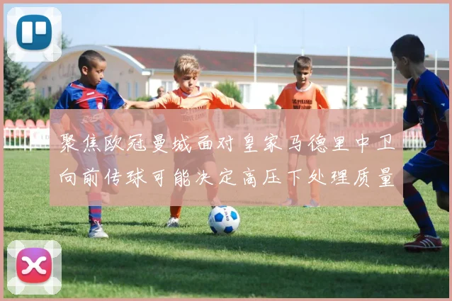 聚焦欧冠曼城面对皇家马德里中卫向前传球可能决定高压下处理质量