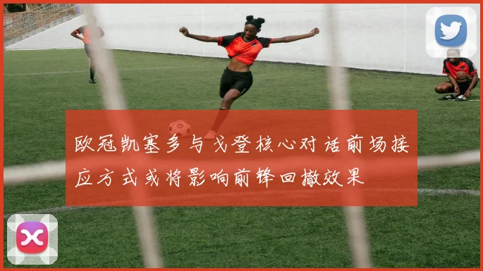 欧冠凯塞多与戈登核心对话前场接应方式或将影响前锋回撤效果