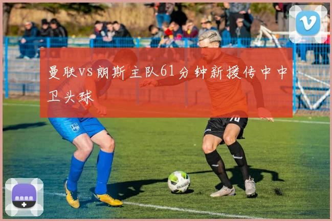 曼联vs朗斯主队61分钟新援传中中卫头球
