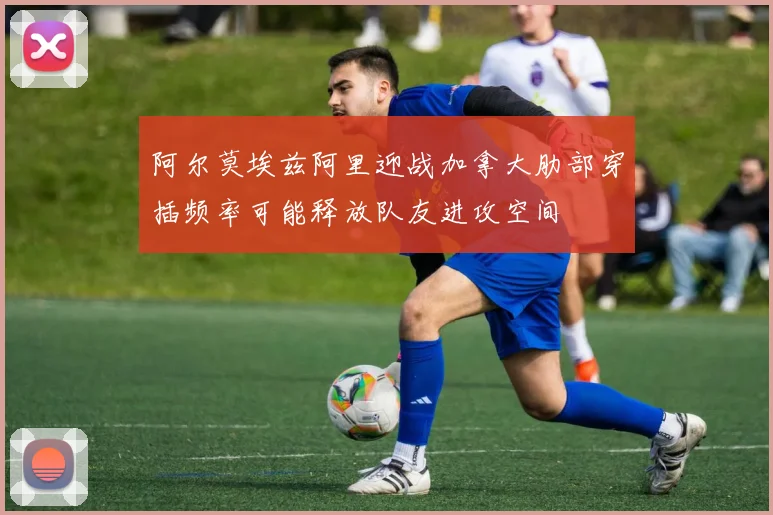 阿尔莫埃兹阿里迎战加拿大肋部穿插频率可能释放队友进攻空间