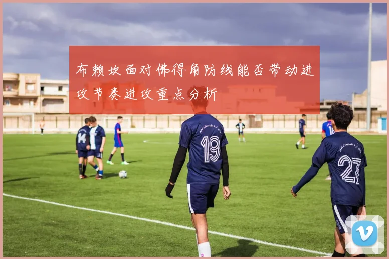 布赖坎面对佛得角防线能否带动进攻节奏进攻重点分析