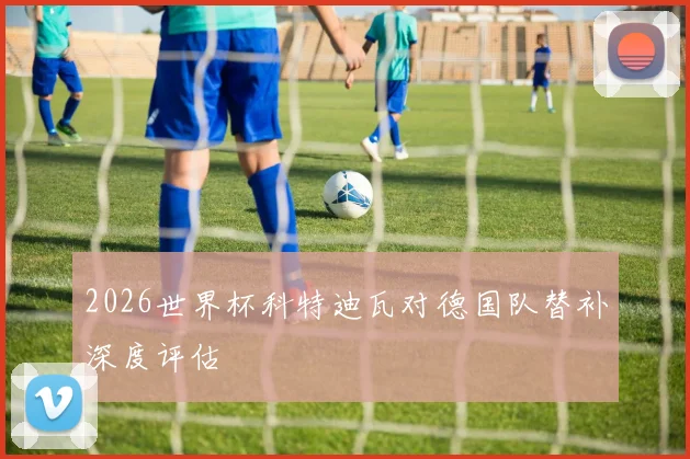 2026世界杯科特迪瓦对德国队替补深度评估