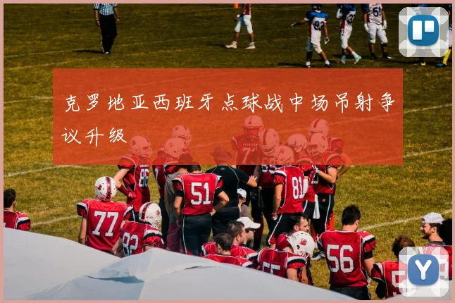 克罗地亚西班牙点球战中场吊射争议升级