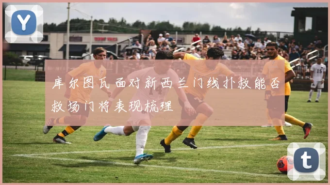 库尔图瓦面对新西兰门线扑救能否救场门将表现梳理