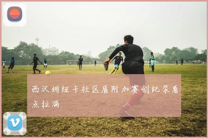 西汉姆纽卡社区盾附加赛创纪录看点拉满