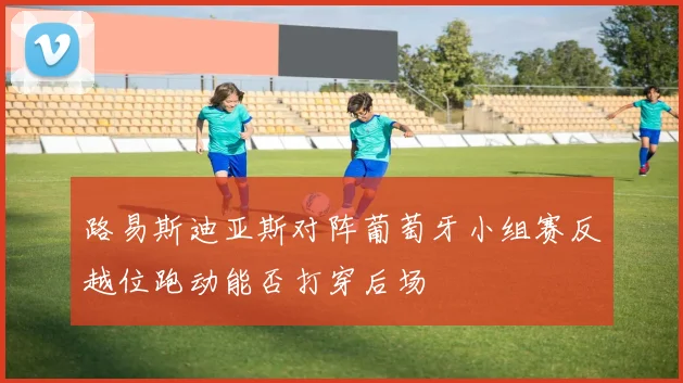路易斯迪亚斯对阵葡萄牙小组赛反越位跑动能否打穿后场