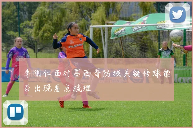李刚仁面对墨西哥防线关键传球能否出现看点梳理