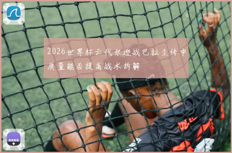 2026世界杯云代尔迎战巴拉圭传中质量能否提高战术拆解