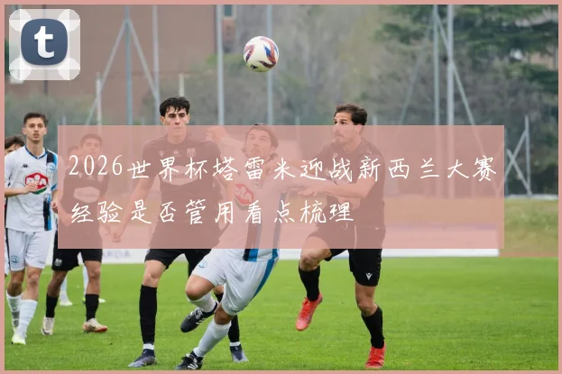 2026世界杯塔雷米迎战新西兰大赛经验是否管用看点梳理