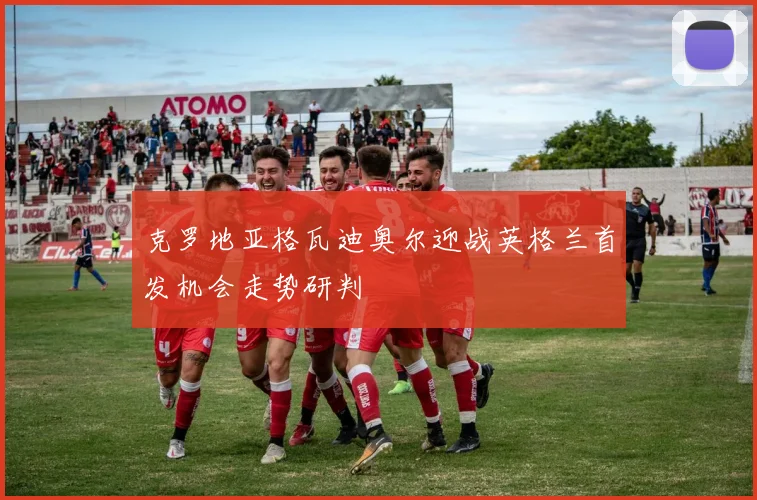 克罗地亚格瓦迪奥尔迎战英格兰首发机会走势研判