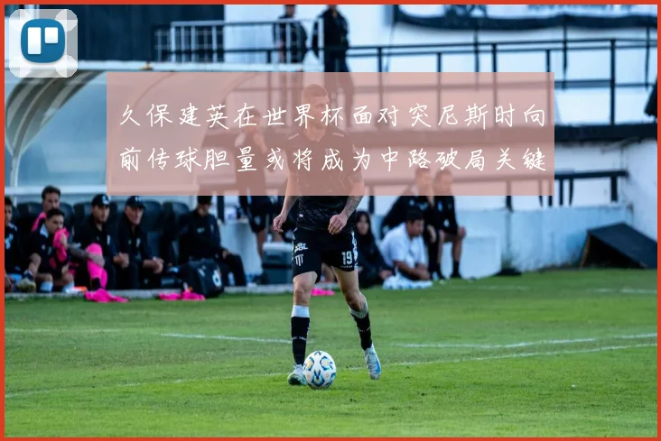 久保建英在世界杯面对突尼斯时向前传球胆量或将成为中路破局关键