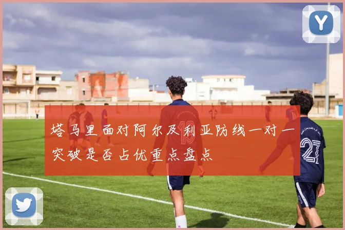 塔马里面对阿尔及利亚防线一对一突破是否占优重点盘点