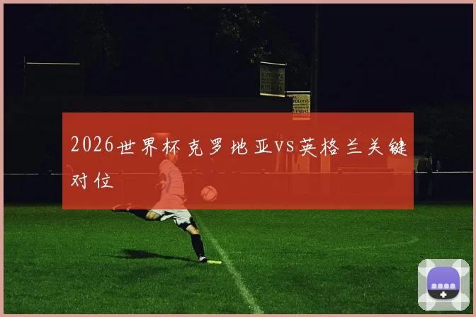 2026世界杯克罗地亚vs英格兰关键对位